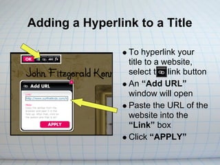 Adding a Hyperlink to a Title

                 To hyperlink your
                 title to a website,
                 select the link button
                 An “Add URL”
                 window will open
                 Paste the URL of the
                 website into the
                 “Link” box
                 Click “APPLY”
 