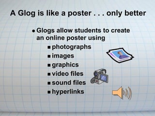 A Glog is like a poster . . . only better

       Glogs allow students to create
       an online poster using
            photographs
            images
            graphics
            video files
            sound files
            hyperlinks
 