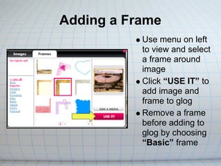 Adding a Frame
           Use menu on left
           to view and select
           a frame around
           image
           Click “USE IT” to
           add image and
           frame to glog
           Remove a frame
           before adding to
           glog by choosing
           “Basic” frame
 