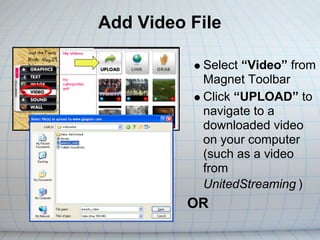 Add Video File

           Select “Video” from
           Magnet Toolbar
           Click “UPLOAD” to
           navigate to a
           downloaded video
           on your computer
           (such as a video
           from
           UnitedStreaming )
          OR
 