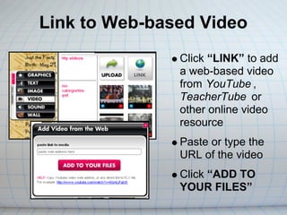 Link to Web-based Video
               Click “LINK” to add
               a web-based video
               from YouTube ,
               TeacherTube or
               other online video
               resource
               Paste or type the
               URL of the video
               Click “ADD TO
               YOUR FILES”
 