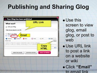 Publishing and Sharing Glog

            URL Link
                        Use this
                        screen to view
                        glog, email
    Email               glog, or post to
                        web
                 Copy
                 HTML
                        Use URL link
                        to post a link
                        on a website
                        or wiki
                        Click “Email”
 