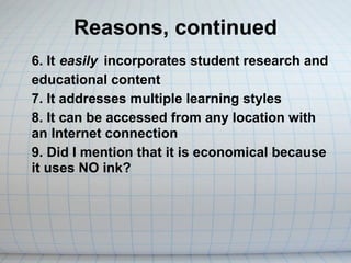 Reasons, continued
6. It easily incorporates student research and
educational content
7. It addresses multiple learning styles
8. It can be accessed from any location with
an Internet connection
9. Did I mention that it is economical because
it uses NO ink?
 