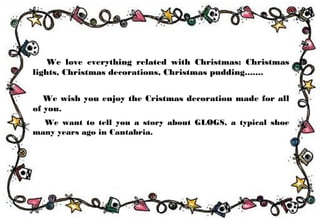 We love everything related with Christmas: Christmas
lights, Christmas decorations, Christmas pudding.......
We wish you enjoy the Cristmas decoration made for all
of you.
We want to tell you a story about GLOGS, a typical shoe
many years ago in Cantabria.
 
