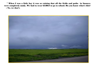 " When I was a little boy it was so raining that all the fields and paths in Suances
were completely mudy. We had to wear GLOGS to go to school. Do you know what’s this?
- No, we don’t.
 