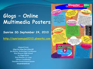 Glogs – Online Multimedia Posters Sunrise SD September 24, 2010 http://sunrisemypd2010.pbworks.com Adapted From: Glog On! Glog One! Glog All! Jan McGee, Technology Coordinator West Monroe High School 201 Riggs Street West Monroe, LA  71291 Library Coordinator Ouachita Parish School System jmcgee@opsb.net 