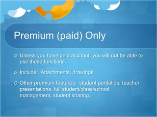 Premium (paid) OnlyUnless you have paid account, you will not be able to use these functions.Include:  Attachments, drawings.Other premium features:  student portfolios, teacher presentations, full student/class/school management, student sharing.