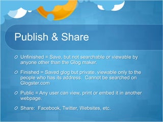Publish & ShareUnfinished = Save, but not searchable or viewable by anyone other than the Glog maker.Finished = Saved glog but private, viewable only to the people who has its address.  Cannot be searched on Glogster.comPublic = Any user can view, print or embed it in another webpage.Share:  Facebook, Twitter, Websites, etc.
