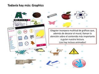 El diseño:Glogster permite que nuestro trabajo tenga un diseño armónico porque el papel tapiz, los botones, marcos, cuadros de texto y tipos de letra responden a varias categorías o galerías muy originales que podemos mantener o combinar con ingenio. 