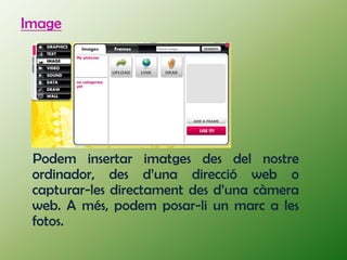 Image




 Podem insertar imatges des del nostre
 ordinador, des d’una direcció web o
 capturar-les directament des d’una càmera
 web. A més, podem posar-li un marc a les
 fotos.
 