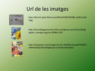 Url de les imatges
http://farm5.static.flickr.com/4014/4290765088_da95c2cb6
f.jpg



http://tecnoblogsanmartin.files.wordpress.com/2011/05/gl
ogster_energias.jpg?w=289&h=393




http://t3.gstatic.com/images?q=tbn:ANd9GcSieapDtFN4BTZ
r9NHrk6E0qTlkR1BPg8SIJjmJ5-6fxdhoWdz4Mw
 
