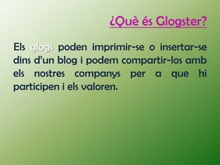 ¿Què és Glogster?
Els glogs poden imprimir-se o insertar-se
dins d’un blog i podem compartir-los amb
els nostres companys per a que hi
participen i els valoren.
 