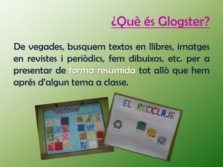 ¿Què és Glogster?
De vegades, busquem textos en llibres, imatges
en revistes i periòdics, fem dibuixos, etc. per a
presentar de forma resumida tot allò que hem
aprés d’algun tema a classe.
 