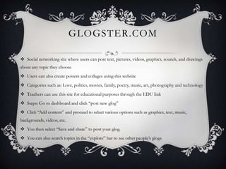 GLOGSTER.COM

 Social networking site where users can post text, pictures, videos, graphics, sounds, and drawings
about any topic they choose
 Users can also create posters and collages using this website
 Categories such as: Love, politics, movies, family, poetry, music, art, photography and technology
 Teachers can use this site for educational purposes through the EDU link
 Steps: Go to dashboard and click “post new glog”
 Click “Add content” and proceed to select various options such as graphics, text, music,
backgrounds, videos, etc.
 You then select “Save and share” to post your glog.
 You can also search topics in the “explore” bar to see other people’s glogs
 