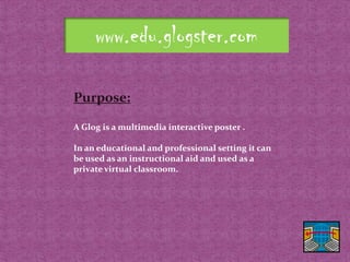 www.edu.glogster.com

Purpose:

A Glog is a multimedia interactive poster .

In an educational and professional setting it can
be used as an instructional aid and used as a
private virtual classroom.
 