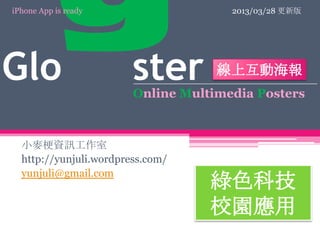 iPhone App is ready                    2013/03/28 更新版




Glo           gster                 線上互動海報
                      Online Multimedia Posters

    小麥梗資訊工作室
    http://yunjuli.wordpress.com/
    yunjuli@gmail.com
                                    綠色科技
                                    校園應用
 