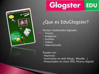 ¿Que es EduGlogster?
Posters multimedia digitales:
- Textos
- Imágenes
- Sonidos
- Videos
- Hipervínculos


Pueden ser:
-Impresos
-Insertados en web (blogs, Moodle…)
-Proyectados en clase (PDI, Pizarra digital)
 