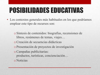 POSIBILIDADES EDUCATIVAS
• Los contextos generales más habituales en los que podríamos
  emplear este tipo de recursos son:

     o Síntesis de contenidos: biografías, recensiones de
       libros, resúmenes de temas, viajes…
     o Creación de secuencias didácticas
     o Presentación de proyectos de investigación
     o Campañas publicitarias:
       productos, turísticas, concienciación…
     o Noticias
 
