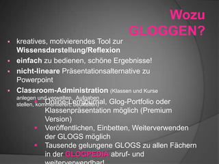 Wozu
GLOGGEN?
 kreatives, motivierendes Tool zur
Wissensdarstellung/Reflexion
 einfach zu bedienen, schöne Ergebnisse!
 nicht-lineare Präsentationsalternative zu
Powerpoint
 Classroom-Administration (Klassen und Kurse
anlegen und verwalten, Aufgaben
stellen, kommentieren, beurteilen) Online-Lernjournal, Glog-Portfolio oder
Klassenpräsentation möglich (Premium
Version)
 Veröffentlichen, Einbetten, Weiterverwenden
der GLOGS möglich
 Tausende gelungene GLOGS zu allen Fächern
in der GLOGPEDIA abruf- und
 