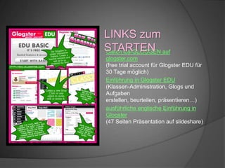 ausführliche englische Einführung in
Glogster
(47 Seiten Präsentation auf slideshare)
Gleich los-GLOGGEN auf
glogster.com
(free trial account für Glogster EDU für
30 Tage möglich)
Einführung in Glogster EDU
(Klassen-Administration, Glogs und
Aufgaben
erstellen, beurteilen, präsentieren…)
LINKS zum
STARTEN
 