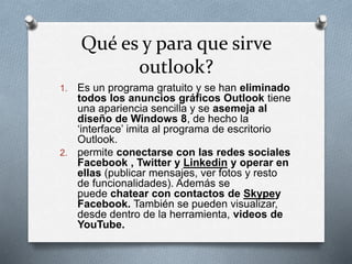 Qué es y para que sirve 
outlook? 
1. Es un programa gratuito y se han eliminado 
todos los anuncios gráficos Outlook tiene 
una apariencia sencilla y se asemeja al 
diseño de Windows 8, de hecho la 
‘interface’ imita al programa de escritorio 
Outlook. 
2. permite conectarse con las redes sociales 
Facebook , Twitter y Linkedin y operar en 
ellas (publicar mensajes, ver fotos y resto 
de funcionalidades). Además se 
puede chatear con contactos de Skypey 
Facebook. También se pueden visualizar, 
desde dentro de la herramienta, videos de 
YouTube. 
 