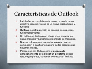 Características de Outlook 
1. La interfaz es completamente nueva, lo que la da un 
atractivo especial, ya que es un nuevo diseño limpio y 
funcional 
2. Outlook, nuestra atención se centrará en dos cosas 
fundamentalmente: 
3. Un botón que destaca con el que poder redactar un 
nuevo mensaje y La bandeja de entrada de mensajes. 
4. Nuevos botones para responder, reenviar, marcar 
como spam o clasificar en alguna de las carpetas que 
hayamos creado. 
5. Parece que con Outlook.com el espacio de 
almacenamiento deja de ser un problema puesto 
que, según parece, contamos con espacio “ilimitado 
 