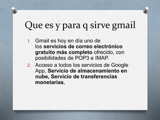 Que es y para q sirve gmail 
1. Gmail es hoy en día uno de 
los servicios de correo electrónico 
gratuito más completo ofrecido, con 
posibilidades de POP3 e IMAP. 
2. Acceso a todos los servicios de Google 
App, Servicio de almacenamiento en 
nube, Servicio de transferencias 
monetarias. 
 