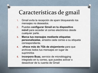 Características de gmail 
1. Gmail evita la recepción de spam bloqueando los 
mensajes no deseados. 
2. Puedes configurar Gmail en tu dispositivo 
móvil para acceder al correo electrónico desde 
cualquier parte. 
3. Marca tus mensajes mediante etiquetas 
personalizadas, arrastra cada correo a su etiqueta 
correspondiente. 
4. ofrece más de 7Gb de alojamiento para que 
archives todos tus mensajes en lugar de 
suprimirlos 
5. incorpora Buzz, servicio de microblogging 
integrado en tu correo, que puedes activar o 
desactivar de tu cuenta de Gmail 
