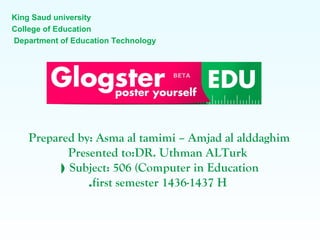 King Saud university
College of Education
Department of Education Technology
Prepared by: Asma al tamimi – Amjad al alddaghim
Presented to:DR. Uthman ALTurk
Subject: 506 (Computer in Education(
first semester 1436-1437 H.
 
 