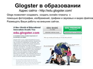 Glogster в образовании
Адрес сайта - http://edu.glogster.com/
Glogs позволяет создавать создать онлайн плакаты с
помощью фотографии, изображений, графики и звуковых и видео файлов
Размещать Ваши работы на внешних сайтах.
 