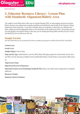 edu.glogster.com

back to main menu



2. Educator Resource Library: Lesson Plan
with Standards Alignment/Rubric Area
The sample Lesson Plans below offer ways to include Glogster EDU in wide-ranging classroom activities.
Please structure your submissions using the guidelines provided below and include in the Educator Library
Submission Form if possible. If you have examples that you would like to share that use a different tem-
plate, simply provide the appropriate links to your documents in the Submission Form. By posting your pri-
vate edu.glogster.com projects/Glogs in this area you are making the Glogs public and they may be viewed
and shared by all users that access the site.


Sample Format
(use the Format that you are accustomed to when you submit your projects to include all areas below if possible):


Content Area:
Grade Level:
Sample Glog(s): Link to Glog
Glog Activity Type: Administrative Activity (Wiki, Blog, Web page organizer), Instructional Activity (Les-
son Plan, Activity, Resource), Student Activity (Individual Project, Group Project, Assessment), Other Activ-
ity
Topic/Lesson Name:
Objective(s)/Overview/Purpose(s):
Education (Content Area/Technology) Standards Met: Please note which state’s/organization’s standards
addressed
Resources Needed:
Summary/Advice/Variations:
 