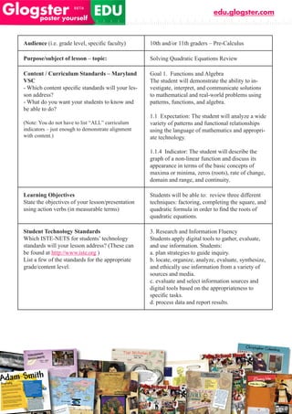 edu.glogster.com



Audience	(i.e.	grade	level,	specific	faculty)       10th and/or 11th graders – Pre-Calculus

Purpose/subject of lesson – topic:                  Solving Quadratic Equations Review

Content / Curriculum Standards – Maryland           Goal 1. Functions and Algebra
VSC                                                 The student will demonstrate the ability to in-
-	Which	content	specific	standards	will	your	les-   vestigate, interpret, and communicate solutions
son address?                                        to mathematical and real-world problems using
- What do you want your students to know and        patterns, functions, and algebra.
be able to do?
                                                    1.1 Expectation: The student will analyze a wide
(Note: You do not have to list “ALL” curriculum     variety of patterns and functional relationships
indicators – just enough to demonstrate alignment   using the language of mathematics and appropri-
with content.)                                      ate technology.

                                                    1.1.4 Indicator: The student will describe the
                                                    graph of a non-linear function and discuss its
                                                    appearance in terms of the basic concepts of
                                                    maxima or minima, zeros (roots), rate of change,
                                                    domain and range, and continuity.

Learning Objectives                                 Students will be able to: review three different
State the objectives of your lesson/presentation    techniques: factoring, completing the square, and
using action verbs (in measurable terms)            quadratic	formula	in	order	to	find	the	roots	of	
                                                    quadratic equations.

Student Technology Standards                        3. Research and Information Fluency
Which ISTE-NETS for students’ technology            Students apply digital tools to gather, evaluate,
standards will your lesson address? (These can      and use information. Students:
be found at http://www.iste.org )                   a. plan strategies to guide inquiry.
List a few of the standards for the appropriate     b. locate, organize, analyze, evaluate, synthesize,
grade/content level.                                and ethically use information from a variety of
                                                    sources and media.
                                                    c. evaluate and select information sources and
                                                    digital tools based on the appropriateness to
                                                    specific	tasks.
                                                    d. process data and report results.
 