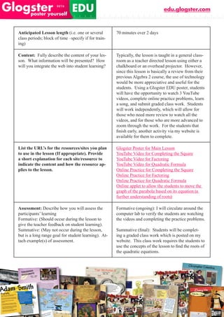 edu.glogster.com



Anticipated Lesson length (i.e. one or several        70 minutes over 2 days
class periods; block of time –specify if for train-
ing)

Content: Fully describe the content of your les-      Typically, the lesson is taught in a general class-
son. What information will be presented? How          room as a teacher directed lesson using either a
will you integrate the web into student learning?     chalkboard or an overhead projector. However,
                                                      since this lesson is basically a review from their
                                                      previous Algebra 2 course, the use of technology
                                                      would be more appreciative and useful for the
                                                      students. Using a Glogster EDU poster, students
                                                      will have the opportunity to watch 3 YouTube
                                                      videos, complete online practice problems, learn
                                                      a song, and submit graded class work. Students
                                                      will work independently, which will allow for
                                                      those who need more review to watch all the
                                                      videos, and for those who are more advanced to
                                                      zoom through the work. For the students that
                                                      finish	early,	another	activity	via	my	website	is	
                                                      available for them to complete.

List the URL’s for the resources/sites you plan       Glogster Poster for Main Lesson
to use in the lesson (If appropriate). Provide        YouTube Video for Completing the Square
a short explanation for each site/resource to         YouTube Video for Factoring
indicate the content and how the resource ap-         YouTube Video for Quadratic Formula
plies to the lesson.                                  Online Practice for Completing the Square
                                                      Online Practice for Factoring
                                                      Online Practice for Quadratic Formula
                                                      Online applet to allow the students to move the
                                                      graph of the parabola based on its equation (a
                                                      further understanding of roots)

Assessment: Describe how you will assess the          Formative (ongoing): I will circulate around the
participants’ learning                                computer lab to verify the students are watching
Formative: (Should occur during the lesson to         the videos and completing the practice problems.
give the teacher feedback on student learning).
Summative: (May not occur during the lesson,          Summative	(final):		Students	will	be	complet-
but is a long range goal for student learning). At-   ing a graded class work which is posted on my
tach example(s) of assessment.                        website. This class work requires the students to
                                                      use	the	concepts	of	the	lesson	to	find	the	roots	of	
                                                      the quadratic equations.
 