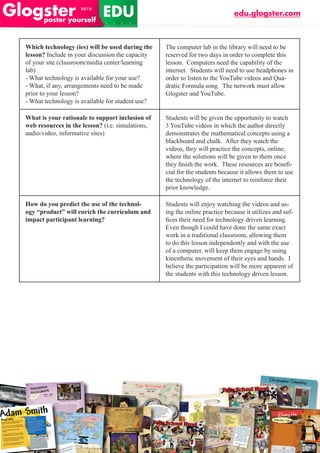 edu.glogster.com



Which technology (ies) will be used during the    The computer lab in the library will need to be
lesson? Include in your discussion the capacity   reserved for two days in order to complete this
of your site (classroom/media center/learning     lesson. Computers need the capability of the
lab)                                              internet. Students will need to use headphones in
- What technology is available for your use?      order to listen to the YouTube videos and Qua-
- What, if any, arrangements need to be made      dratic Formula song. The network must allow
prior to your lesson?                             Glogster and YouTube.
- What technology is available for student use?

What is your rationale to support inclusion of    Students will be given the opportunity to watch
web resources in the lesson? (i.e. simulations,   3 YouTube videos in which the author directly
audio/video, informative sites)                   demonstrates the mathematical concepts using a
                                                  blackboard and chalk. After they watch the
                                                  videos, they will practice the concepts, online,
                                                  where the solutions will be given to them once
                                                  they	finish	the	work.		These	resources	are	benefi-
                                                  cial for the students because it allows them to use
                                                  the technology of the internet to reinforce their
                                                  prior knowledge.

How do you predict the use of the technol-        Students will enjoy watching the videos and us-
ogy “product” will enrich the curriculum and      ing the online practice because it utilizes and suf-
impact participant learning?                      fices	their	need	for	technology	driven	learning.		
                                                  Even though I could have done the same exact
                                                  work in a traditional classroom, allowing them
                                                  to do this lesson independently and with the use
                                                  of a computer, will keep them engage by using
                                                  kinesthetic movement of their eyes and hands. I
                                                  believe the participation will be more apparent of
                                                  the students with this technology driven lesson.
 
