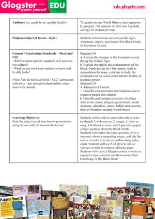 edu.glogster.com



Audience (i.e.	grade	level,	specific	faculty)       7th grade Ancient World History, heterogeneous-
                                                    ly grouped, 130 students divided into 5 periods,
                                                    average 26 student per class

Purpose/subject of lesson – topic:                  Students will examine and analyze the signs,
                                                    symptoms, origins, and impact The Black Death
                                                    on European Culture.

Content / Curriculum Standards – Maryland           Standard 5.0
VSC                                                 4. Analyze the changes in the European society
-	Which	content	specific	standards	will	your	les-   during the Middle Ages
son address?                                        b. Explain the origins and consequences of the
- What do you want your students to know and        Black Death during the 14th century, such as
be able to do?                                      a population decrease, a decline in trade, the
                                                    elimination of the social order and the decline of
(Note: You do not have to list “ALL” curriculum     religious power
indicators – just enough to demonstrate align-      Standard 2.0
ment with content.                                  A. Elements of Culture
                                                    1. Describe characteristics that historians use to
                                                    organize people into cultures
                                                    b. Describe and compare elements of culture
                                                    such as art, music, religion, government, social
                                                    structure, education, values, beliefs and customs,
                                                    from civilizations in early world history

Learning Objectives                                 Students will be able to search the web in order
State the objectives of your lesson/presentation    to identify 3 web sources, 2 images, 1 video or
using action verbs (in measurable terms)            song,	1	firsthand	account,	and	1	poem	to	support	
                                                    a topic question about the Black Death.
                                                    Students will restate the topic question, write a
                                                    summary about a supporting source, and cite the
                                                    source in order to create an outline using index
                                                    cards. Students will use APA style to cite all
                                                    sources in order to create a reference page.
                                                    Students will create a Glogster poster in order to
                                                    support a topic question and demonstrate their
                                                    knowledge of the Black Death
 