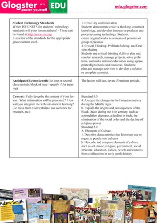 edu.glogster.com



Student Technology Standards                          1. Creativity and Innovation
Which ISTE-NETS for students’ technology              Students demonstrate creative thinking, construct
standards will your lesson address? - These can       knowledge, and develop innovative products and
be found at http://www.iste.org                       processes using technology. Students:
List a few of the standards for the appropriate       create original works as a means of personal or
grade/content level.                                  group expression.
                                                      4. Critical Thinking, Problem Solving, and Deci-
                                                      sion Making
                                                      Students use critical thinking skills to plan and
                                                      conduct research, manage projects, solve prob-
                                                      lems, and make informed decisions using appro-
                                                      priate digital tools and resources. Students:
                                                      plan and manage activities to develop a solution
                                                      or complete a project.

Anticipated Lesson length (i.e. one or several        The lesson will last, seven, 50 minute periods.
class periods; block of time –specify if for train-
ing)

Content: Fully describe the content of your les-      Standard 5.0
son. What information will be presented? How          4. Analyze the changes in the European society
will you integrate the web into student learning?     during the Middle Ages
(i.e. have them visit websites; use websites for      b. Explain the origins and consequences of the
research, etc.)                                       Black Death during the 14th century, such as
                                                      a population decrease, a decline in trade, the
                                                      elimination of the social order and the decline of
                                                      religious power
                                                      Standard 2.0
                                                      A. Elements of Culture
                                                      1. Describe characteristics that historians use to
                                                      organize people into cultures
                                                      b. Describe and compare elements of culture
                                                      such as art, music, religion, government, social
                                                      structure, education, values, beliefs and customs,
                                                      from civilizations in early world history
 