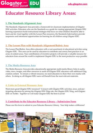 edu.glogster.com



Educator Resource Library Areas:
1. The Standards Alignment Area
The Standards Alignment Area provides a framework for classroom implementation of Glogster
EDU activities. Educators who use the Standards as a guide for creating appropriate Glogster EDU
learning experiences build instructional strategies that focus on what children should be able to
learn and do. Used together with the Lesson Plan resources, the Standards help teachers provide
responsive and intentional opportunities for learning for all children using Glogster EDU.



2. The Lesson Plan with Standards Alignment/Rubric Area
The Lesson Plan/Rubric Area offers educators with a vast assortment of educational activities using
Glogster EDU. This area can be used by educators to contribute and convey best practices in an
array of content areas. Your contributions of inventive projects will provide a valuable resource for
educators from around the world to implement Glogster EDU in the most productive ways possible.



3. The Media Resource Area
The Media Resource Area provides educationally appropriate multi-media library links to audio,
video, news, images, and other resources to assist all Glogster EDU educators with additional Glog
creation content. To remain a vibrant resource, we need educators to share their own media with
others. In doing so, all Glogster EDU users will benefit from the most relevant materials.



4. Links to External Resource Area
Want more great Glogster EDU resources? Connect with Glogster EDU activities, news, and par-
ticipating educators by joining the Glogster EDU Diigo site, the Glogster EDU Ning, and Glogster
EDU on Twitter. Together we will make Glogster EDU the best it can be!



5. Contribute to the Educator Resource Library – Submission Form
Please use this form to submit to your Educator Resource Library. Your help makes a difference!
 