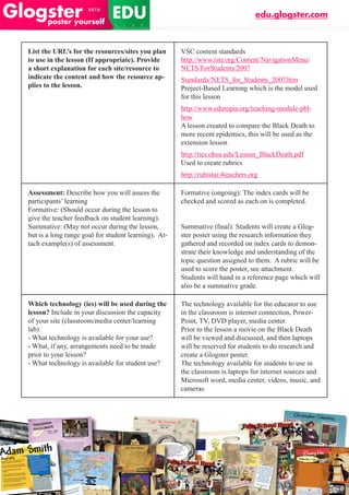 edu.glogster.com



List the URL’s for the resources/sites you plan       VSC content standards
to use in the lesson (If appropriate). Provide        http://www.iste.org/Content/NavigationMenu/
a short explanation for each site/resource to         NETS/ForStudents/2007
indicate the content and how the resource ap-         Standards/NETS_for_Students_2007.htm
plies to the lesson.                                  Project-Based Learning which is the model used
                                                      for this lesson
                                                      http://www.edutopia.org/teaching-module-pbl-
                                                      how
                                                      A lesson created to compare the Black Death to
                                                      more recent epidemics, this will be used as the
                                                      extension lesson
                                                      http://ties.ohsu.edu/Lesson_BlackDeath.pdf
                                                      Used to create rubrics
                                                      http://rubistar.4teachers.org

Assessment: Describe how you will assess the          Formative (ongoing): The index cards will be
participants’ learning                                checked and scored as each on is completed.
Formative: (Should occur during the lesson to
give the teacher feedback on student learning).
Summative: (May not occur during the lesson,          Summative	(final):	Students	will	create	a	Glog-
but is a long range goal for student learning). At-   ster poster using the research information they
tach example(s) of assessment.                        gathered and recorded on index cards to demon-
                                                      strate their knowledge and understanding of the
                                                      topic question assigned to them. A rubric will be
                                                      used to score the poster, see attachment.
                                                      Students will hand in a reference page which will
                                                      also be a summative grade.

Which technology (ies) will be used during the        The technology available for the educator to use
lesson? Include in your discussion the capacity       in the classroom is internet connection, Power-
of your site (classroom/media center/learning         Point, TV, DVD player, media center.
lab)                                                  Prior to the lesson a movie on the Black Death
- What technology is available for your use?          will be viewed and discussed, and then laptops
- What, if any, arrangements need to be made          will be reserved for students to do research and
prior to your lesson?                                 create a Glogster poster.
- What technology is available for student use?       The technology available for students to use in
                                                      the classroom is laptops for internet sources and
                                                      Microsoft word, media center, videos, music, and
                                                      cameras.
 