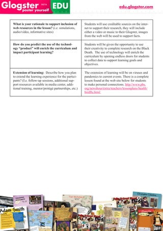 edu.glogster.com



What is your rationale to support inclusion of        Students will use creditable sources on the inter-
web resources in the lesson? (i.e. simulations,       net to support their research, they will include
audio/video, informative sites)                       either a video or music to their Glogster, images
                                                      from the web will be used to support facts.

How do you predict the use of the technol-            Students will be given the opportunity to use
ogy “product” will enrich the curriculum and          their creativity to complete research on the Black
impact participant learning?                          Death. The use of technology will enrich the
                                                      curriculum by opening endless doors for students
                                                      to collect data to support learning goals and
                                                      objectives.

Extension of learning: Describe how you plan          The extension of learning will be on viruses and
to extend the learning experience for the partici-    pandemics to current events. There is a complete
pants? (I.e. follow-up sessions, additional sup-      lesson found at the web site below for students
port resources available in media center, addi-       to make personal connections. http://www.pbs.
tional training, mentor/protégé partnerships, etc.)   org/newshour/extra/teachers/lessonplans/health/
                                                      birdflu.html
 