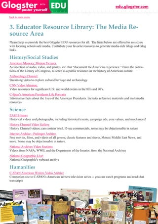 edu.glogster.com

back to main menu



3. Educator Resource Library: The Media Re-
source Area
Please help us provide the best Glogster EDU resources for all. The links below are offered to assist you
with locating school-safe media. Contribute your favorite resources to generate media-rich Glogs and Glog
links.

History/Social Studies
American Memory: Motion Pictures
A collection of audio, video, and photos, etc. that “document the American experience.” From the collec-
tions of the Library of Congress, to serve as a public resource on the history of American culture.
Archaeology Channel
Streaming video to explore cultural heritage and archaeology
CNN Video Almanac
Video	resources	for	significant	U.S.	and	world	events	in	the	80’s	and	90’s.
C-Span’s American Presidents Life Portraits
Informative facts about the lives of the American Presidents. Includes reference materials and multimedia
resources

Science
EASE History
Historical videos and photographs, including historical events, campaign ads, core values, and much more!
History Channel Video Gallery
History Channel videos; can contain brief, 15 sec commercials, some may be objectionable in nature
Internet Archive - Prelinger Archive
Free	movies,	films,	and	videos	of	all	genres;	classic	features	and	shorts,	Mosaic	Middle	East	News,	and	
more. Some may be objectionable in nature.
National Archives Video Sections
Videos from NASA, WWII, and the Department of the Interior, from the National Archives
National Geographic Live!
National Geographic's webcast archive

Humanities
C-SPAN American Writers Video Archive
Companion site to C-SPAN's American Writers television series -- you can watch programs and read chat
transcripts
 