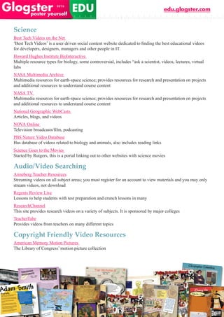 edu.glogster.com


Science
Best Tech Videos on the Net
‘Best	Tech	Videos’	is	a	user	driven	social	content	website	dedicated	to	finding	the	best	educational	videos	
for developers, designers, managers and other people in IT.
Howard Hughes Institute BioInteractive
Multiple resource types for biology, some controversial, includes “ask a scientist, videos, lectures, virtual
labs
NASA Multimedia Archive
Multimedia resources for earth-space science; provides resources for research and presentation on projects
and additional resources to understand course content
NASA TV
Multimedia resources for earth-space science; provides resources for research and presentation on projects
and additional resources to understand course content
National Geographic WebCasts
Articles, blogs, and videos
NOVA Online
Television	broadcasts/film,	podcasting	
PBS Nature Video Database
Has database of videos related to biology and animals, also includes reading links
Science Goes to the Movies
Started by Rutgers, this is a portal linking out to other websites with science movies

Audio/Video Searching
Anneberg Teacher Resources
Streaming videos on all subject areas; you must register for an account to view materials and you may only
stream videos, not download
Regents Review Live
Lessons to help students with test preparation and crunch lessons in many
ResearchChannel
This site provides research videos on a variety of subjects. It is sponsored by major colleges
TeacherTube
Provides videos from teachers on many different topics

Copyright Friendly Video Resources
American Memory Motion Pictures
The Library of Congress’ motion picture collection
 