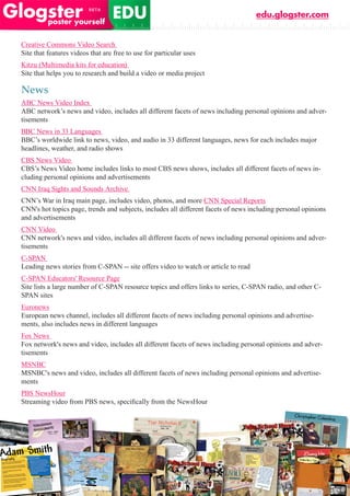 edu.glogster.com


Creative Commons Video Search
Site that features videos that are free to use for particular uses
Kitzu (Multimedia kits for education)
Site that helps you to research and build a video or media project

News
ABC News Video Index
ABC network’s news and video, includes all different facets of news including personal opinions and adver-
tisements
BBC News in 33 Languages
BBC’s worldwide link to news, video, and audio in 33 different languages, news for each includes major
headlines, weather, and radio shows
CBS News Video
CBS’s News Video home includes links to most CBS news shows, includes all different facets of news in-
cluding personal opinions and advertisements
CNN Iraq Sights and Sounds Archive
CNN’s War in Iraq main page, includes video, photos, and more CNN Special Reports
CNN's hot topics page, trends and subjects, includes all different facets of news including personal opinions
and advertisements
CNN Video
CNN network's news and video, includes all different facets of news including personal opinions and adver-
tisements
C-SPAN
Leading news stories from C-SPAN -- site offers video to watch or article to read
C-SPAN Educators' Resource Page
Site lists a large number of C-SPAN resource topics and offers links to series, C-SPAN radio, and other C-
SPAN sites
Euronews
European news channel, includes all different facets of news including personal opinions and advertise-
ments, also includes news in different languages
Fox News
Fox network's news and video, includes all different facets of news including personal opinions and adver-
tisements
MSNBC
MSNBC's news and video, includes all different facets of news including personal opinions and advertise-
ments
PBS NewsHour
Streaming	video	from	PBS	news,	specifically	from	the	NewsHour
 