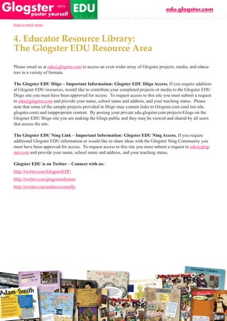 edu.glogster.com

back to main menu



4. Educator Resource Library:
The Glogster EDU Resource Area
Please email us at edu@glogster.com to access an even wider array of Glogster projects, media, and educa-
tors in a variety of formats.

The Glogster EDU Diigo – Important Information: Glogster EDU Diigo Access. If you require addition-
al Glogster EDU resources, would like to contribute your completed projects or media to the Glogster EDU
Diigo site you must have been approved for access. To request access to this site you must submit a request
to edu@glogster.com and provide your name, school name and address, and your teaching status. Please
note that some of the sample projects provided in Diigo may contain links to Glogster.com (and not edu.
glogster.com) and inappropriate content. By posting your private edu.glogster.com projects/Glogs on the
Glogster EDU Diigo site you are making the Glogs public and they may be viewed and shared by all users
that access the site.

The Glogster EDU Ning Link – Important Information: Glogster EDU Ning Access. If you require
additional Glogster EDU information or would like to share ideas with the Glogster Ning Community you
must have been approved for access. To request access to this site you must submit a request to edu@glog-
ster.com and provide your name, school name and address, and your teaching status.

Glogster EDU is on Twitter – Connect with us:
http://twitter.com/GlogsterEDU
http://twitter.com/glogstereduman
http://twitter.com/andrewconnelly
 