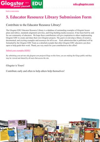 edu.glogster.com

back to main menu



5. Educator Resource Library Submission Form
Contribute to the Educator Resource Library!
The Glogster EDU Educator Resource Library is a database of outstanding examples of Glogster lesson
plans and rubrics, standards alignment activities, and Glog building media resources. It has been built by and
for our community of educators. We hope these contributions will give inspiration to others implementing
Glogster EDU to create and share their own Glogster projects. The goal is to develop a library of creative,
documented, and exciting examples and resources for all to use. Each submission that is published will be
formatted by the Glogster EDU Team as a detailed example that other Glogster EDU educators can draw
upon to help guide their work. Thank you very much for your contribution to this effort!

Submit your examples HERE!

By submitting your private edu.glogster.com projects/Glogs on this form, you are making the Glogs public and they
may be viewed and shared by all users that access the site.



Glogster is Yours!

Contribute early and often to help others help themselves!
 
