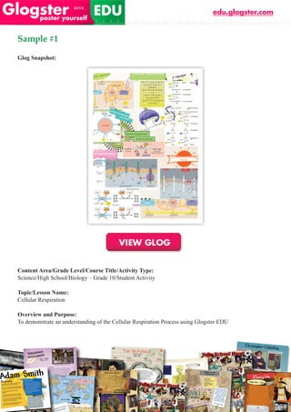 edu.glogster.com


Sample #1

Glog Snapshot:




Content Area/Grade Level/Course Title/Activity Type:
Science/High School/Biology – Grade 10/Student Activity

Topic/Lesson Name:
Cellular Respiration

Overview and Purpose:
To demonstrate an understanding of the Cellular Respiration Process using Glogster EDU
 
