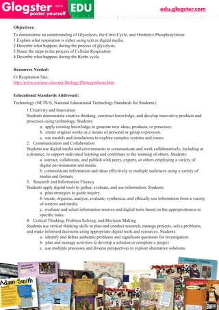 edu.glogster.com


Objectives:
To demonstrate an understanding of Glycolysis, the Citric Cycle, and Oxidative Phosphorylation:
1.Explain what respiration is either using text or digital media.
2.Describe what happens during the process of glycolysis.
3.Name the steps in the process of Cellular Respiration
4.Describe what happens during the Krebs cycle.

Resources Needed:
Cr Respiration Site:
http://www.science-class.net/Biology/Photosynthesis.htm

Educational Standards Addressed:
Technology (NETS-S, National Educational Technology Standards for Students):
       1.Creativity and Innovation
       Students demonstrate creative thinking, construct knowledge, and develop innovative products and
       processes using technology. Students:
               a. apply existing knowledge to generate new ideas, products, or processes.
               b. create original works as a means of personal or group expression.
               c. use models and simulations to explore complex systems and issues.
       2. Communication and Collaboration
       Students use digital media and environments to communicate and work collaboratively, including at
       a distance, to support individual learning and contribute to the learning of others. Students:
               a. interact, collaborate, and publish with peers, experts, or others employing a variety of
               digital environments and media.
               b. communicate information and ideas effectively to multiple audiences using a variety of
               media and formats.
       3. Research and Information Fluency
       Students apply digital tools to gather, evaluate, and use information. Students:
               a. plan strategies to guide inquiry.
               b. locate, organize, analyze, evaluate, synthesize, and ethically use information from a variety
               of sources and media.
               c. evaluate and select information sources and digital tools based on the appropriateness to
	      	       specific	tasks.
       4. Critical Thinking, Problem Solving, and Decision Making
       Students use critical thinking skills to plan and conduct research, manage projects, solve problems,
       and make informed decisions using appropriate digital tools and resources. Students:
               a.		identify	and	define	authentic	problems	and	significant	questions	for	investigation.
               b. plan and manage activities to develop a solution or complete a project.
               c. use multiple processes and diverse perspectives to explore alternative solutions.
 