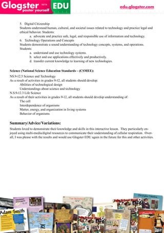 edu.glogster.com



       5. Digital Citizenship
       Students understand human, cultural, and societal issues related to technology and practice legal and
       ethical behavior. Students:
               a. advocate and practice safe, legal, and responsible use of information and technology.
       6. Technology Operations and Concepts
       Students demonstrate a sound understanding of technology concepts, systems, and operations.
       Students:
               a. understand and use technology systems.
               b. select and use applications effectively and productively.
               d. transfer current knowledge to learning of new technologies.

Science (National Science Education Standards – (CSMEE):
NS.9-12.5 Science and Technology
As a result of activities in grades 9-12, all students should develop:
       Abilities of technological design
       Understandings about science and technology
N.S.9-12.3 Life Science
As a result of their activities in grades 9-12, all students should develop understanding of:
       The cell
       Interdependence of organisms
       Matter, energy, and organization in living systems
       Behavior of organisms

Summary/Advice/Variations:
Students loved to demonstrate their knowledge and skills in this interactive lesson. They particularly en-
joyed using multi-media/digital resources to communicate their understanding of cellular respiration. Over-
all, I was please with the results and would use Glogster EDU again in the future for this and other activities.
 