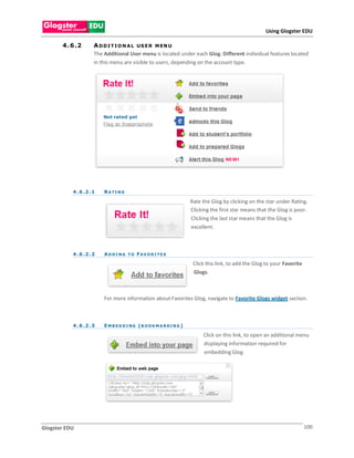 Using Glogster EDU

       4 . 6 .2       A D D I T I O N A L US E R M EN U
                      The Additional User menu is located under each Glog. Different individual features located
                      in this menu are visible to users, depending on the account type.




           4 . 6 .2 . 1   RATING

                                                                       Rate the Glog by clicking on the star under Rating.
                                                                       Clicking the first star means that the Glog is poor.
                                                                       Clicking the last star means that the Glog is
                                                                       excellent.



           4 . 6 .2 . 2   A D D I N G T O F AV O R I T E S

                                                                        Click this link, to add the Glog to your Favorite
                                                                        Glogs.

                                     .

                          For more information about Favorites Glog, navigate to Favorite Glogs widget section.



           4 . 6 .2 . 3   E M B E D D I NG ( B O O K M A R K I N G )

                                                                            Click on this link, to open an additional menu
                                                                            displaying information required for
                                                                            embedding Glog.




Glogster EDU                                                                                                                100
 