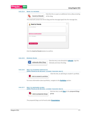 Using Glogster EDU

           4 . 6 .2 . 4   S E N D T O F R I E N DS

                                                         Click this link, to open an additional menu allow emailing
                                                         of the Glog.

                          The email will contain the link to Glog and the message typed into the message box.




                          Click the Send to friends button to confirm.



           4 . 6 .2 . 5   EDMODO GLOG

                                                               Click this link, to be directed to edmodo. Log into
                                                               Edmodo and share the Glog.



           4 . 6 .2 . 6   A D D T O S T U D E N TS P O R T F O L I O
                          (EDU PREMIU M & S CHOOL LICENSE TEACHER ONLY)

                                                                    Click this link, to add Glog to student’s portfolio.



                          For more information about portfolios, navigate to the Portfolios section.



           4 . 6 .2 . 7   A D D T O P R E P A R E D G L OG S
                          (EDU PREMIU M & S CHOOL LICENSE TEACHER ONLY)

                                                                Click this link, to add Glog to the prepared Glogs
                                                                group.

                                                                .

                          The prepared Glogs can be found under Presentations.




Glogster EDU                                                                                                         101
 