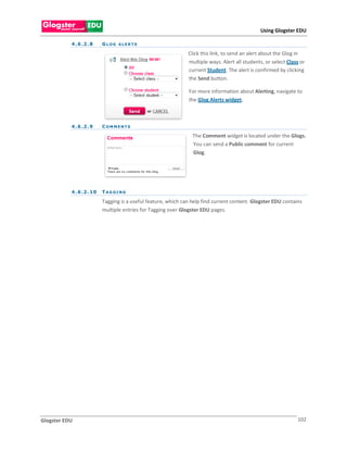 Using Glogster EDU

           4 . 6 .2 . 8     GLOG ALERTS

                                                                 Click this link, to send an alert about the Glog in
                                                                 multiple ways. Alert all students, or select Class or
                                                                 current Student. The alert is confirmed by clicking
                                                                 the Send button.

                                                                 For more information about Alerting, navigate to
                                                                 the Glog Alerts widget.



           4 . 6 .2 . 9     COMMENTS

                                                                   The Comment widget is located under the Glogs.
                                                                   You can send a Public comment for current
                                                                   Glog.




           4 . 6 .2 . 1 0   TAG GI NG

                            Tagging is a useful feature, which can help find current content. Glogster EDU contains
                            multiple entries for Tagging over Glogster EDU pages.




Glogster EDU                                                                                                      102
 